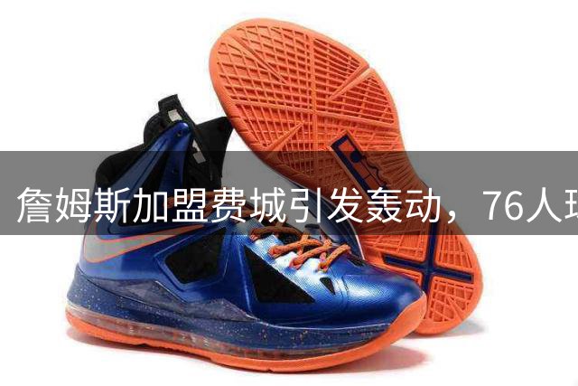 詹姆斯加盟费城引发轰动，76人球市瞬间火爆