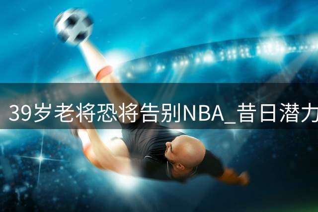 39岁老将恐将告别NBA 昔日潜力新星或面临无球可打